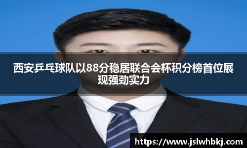 西安乒乓球队以88分稳居联合会杯积分榜首位展现强劲实力