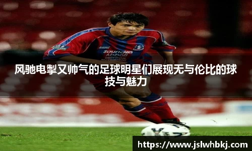 风驰电掣又帅气的足球明星们展现无与伦比的球技与魅力