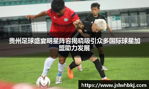 贵州足球盛宴明星阵容揭晓吸引众多国际球星加盟助力发展